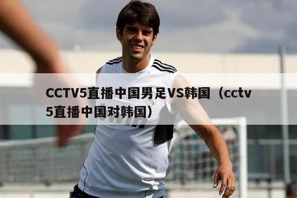 CCTV5直播中国男足VS韩国（cctv5直播中国对韩国）