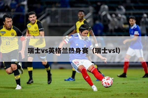 瑞士vs英格兰热身赛（瑞士vsl）