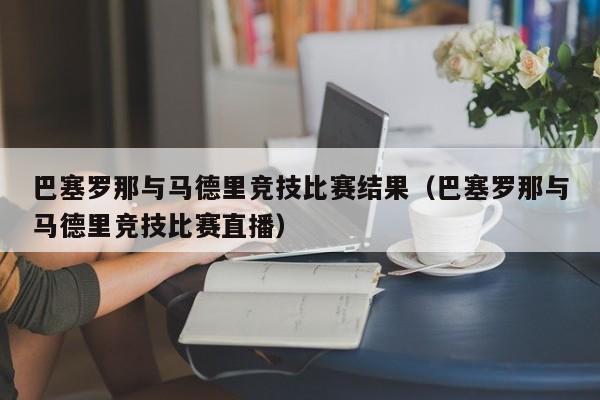 巴塞罗那与马德里竞技比赛结果（巴塞罗那与马德里竞技比赛直播）