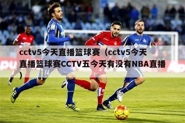 cctv5今天直播篮球赛（cctv5今天直播篮球赛CCTV五今天有没有NBA直播）