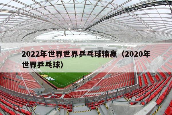 2022年世界世界乒乓球输赢（2020年世界乒乓球）