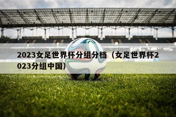 2023女足世界杯分组分档（女足世界杯2023分组中国）