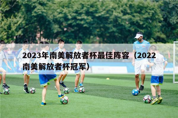 2023年南美解放者杯最佳阵容（2022南美解放者杯冠军）