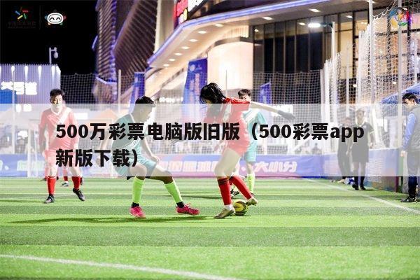 500万彩票电脑版旧版（500彩票app新版下载）