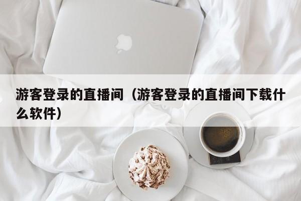 游客登录的直播间（游客登录的直播间下载什么软件）