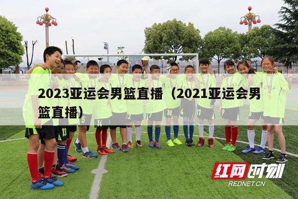 2023亚运会男篮直播（2021亚运会男篮直播）