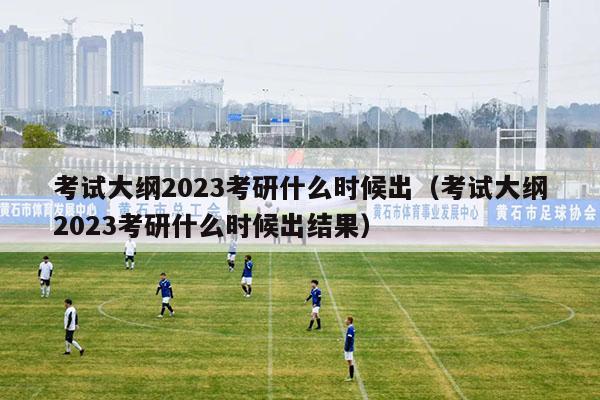 考试大纲2023考研什么时候出（考试大纲2023考研什么时候出结果）